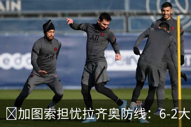 ​加图索担忧拉齐奥防线：6-2大胜背后仍有隐忧
