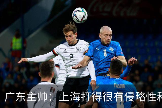 广东主帅：上海打得很有侵略性&对抗强度很高 他们配得上这场胜利
