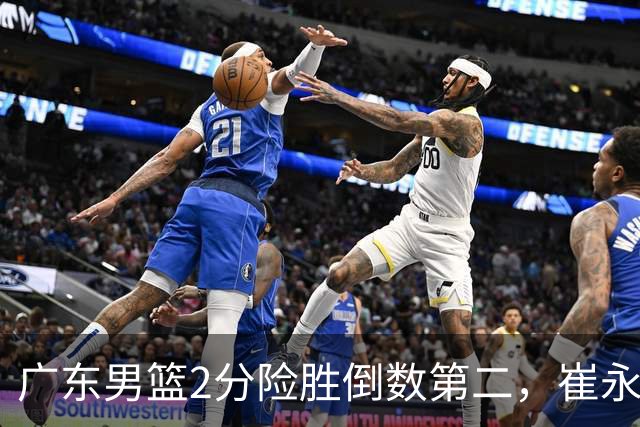 广东男篮2分险胜倒数第二，崔永熙补篮绝杀，胡明轩13+6徐杰状态糟糕