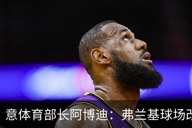 意体育部长阿博迪：弗兰基球场改造已经达成最终一致
