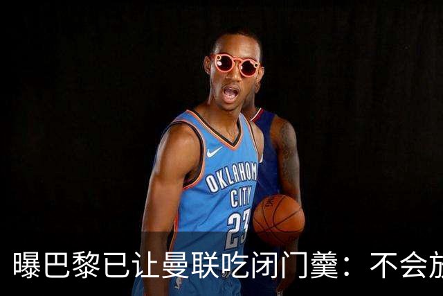 曝巴黎已让曼联吃闭门羹：不会放波帅离队