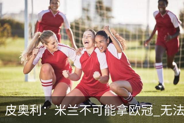 皮奥利：米兰不可能拿欧冠 无法与利物浦曼城竞争