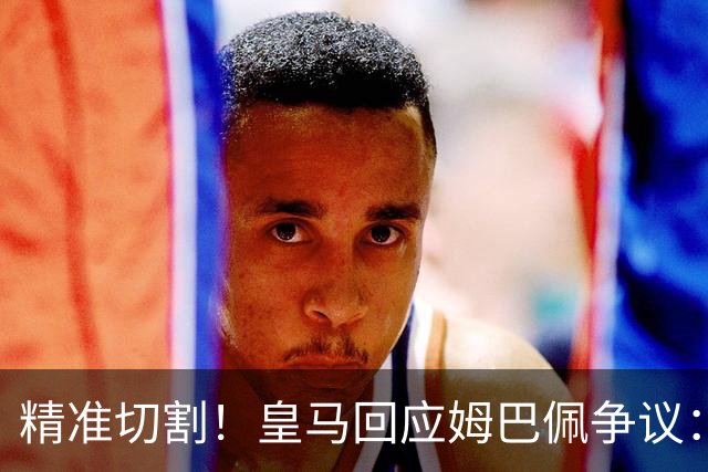 精准切割！皇马回应姆巴佩争议：仅代表个人，俱乐部对华合作照常