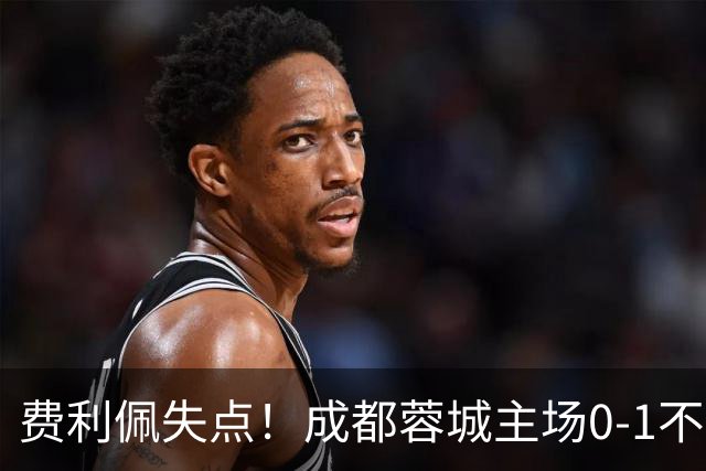 费利佩失点！成都蓉城主场0-1不敌大连英博