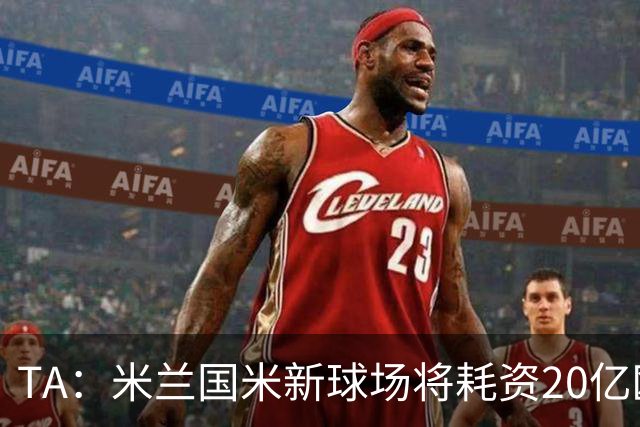 TA：米兰国米新球场将耗资20亿欧，容纳71500人无圣西罗旧有特征